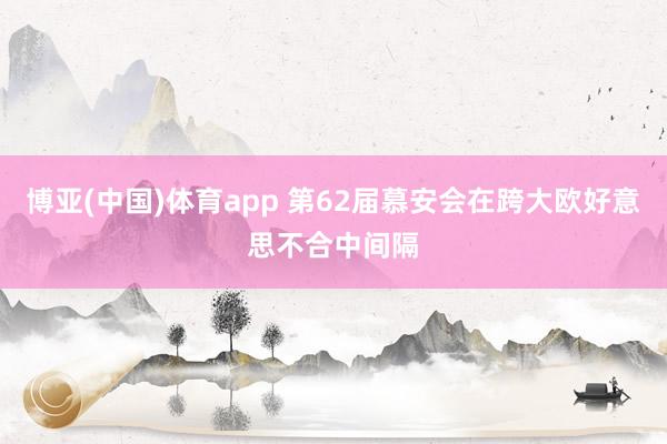 博亚(中国)体育app 第62届慕安会在跨大欧好意思不合中间隔