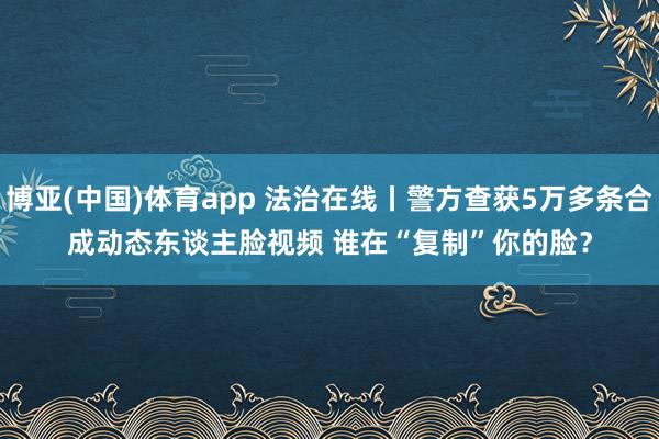 博亚(中国)体育app 法治在线丨警方查获5万多条合成动态东谈主脸视频 谁在“复制”你的脸？