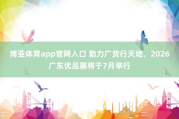 博亚体育app官网入口 助力广货行天地，2026广东优品展将于7月举行