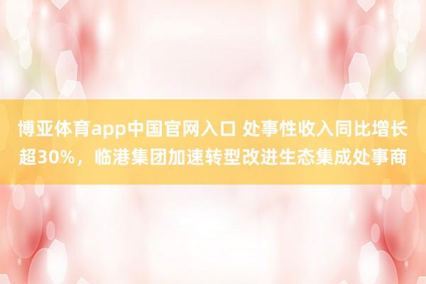 博亚体育app中国官网入口 处事性收入同比增长超30%，临港集团加速转型改进生态集成处事商