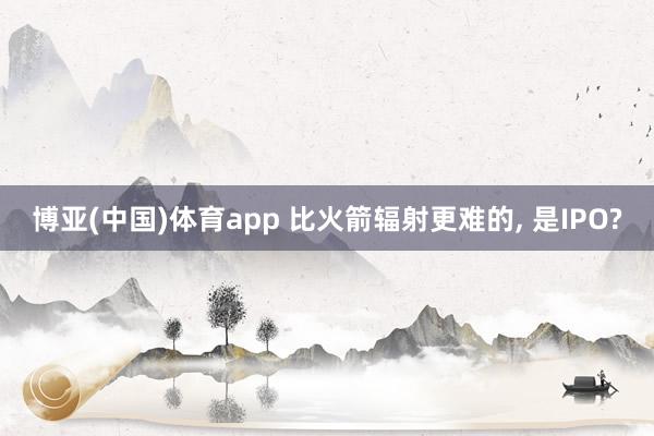 博亚(中国)体育app 比火箭辐射更难的， 是IPO?