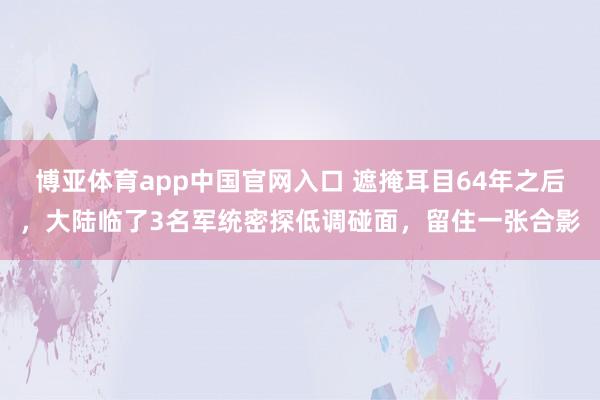 博亚体育app中国官网入口 遮掩耳目64年之后，大陆临了3名军统密探低调碰面，留住一张合影