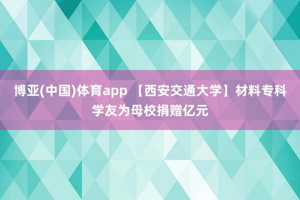 博亚(中国)体育app 【西安交通大学】材料专科学友为母校捐赠亿元