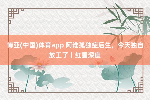 博亚(中国)体育app 阿谁孤独症后生，今天独自放工了丨红星深度