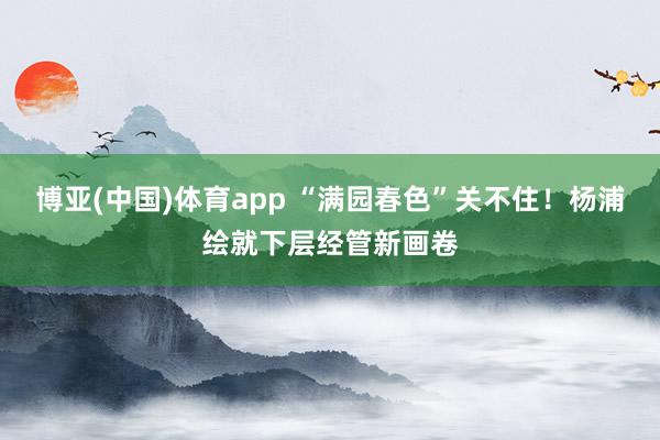 博亚(中国)体育app “满园春色”关不住！杨浦绘就下层经管新画卷