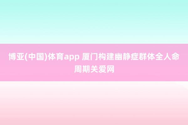 博亚(中国)体育app 厦门构建幽静症群体全人命周期关爱网