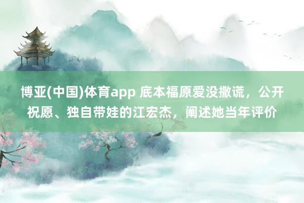 博亚(中国)体育app 底本福原爱没撒谎，公开祝愿、独自带娃的江宏杰，阐述她当年评价