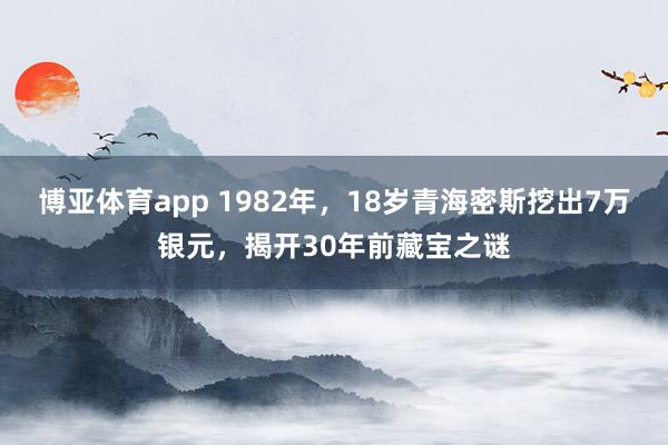 博亚体育app 1982年，18岁青海密斯挖出7万银元，揭开30年前藏宝之谜