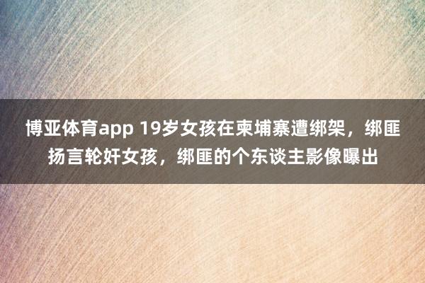 博亚体育app 19岁女孩在柬埔寨遭绑架，绑匪扬言轮奸女孩，绑匪的个东谈主影像曝出