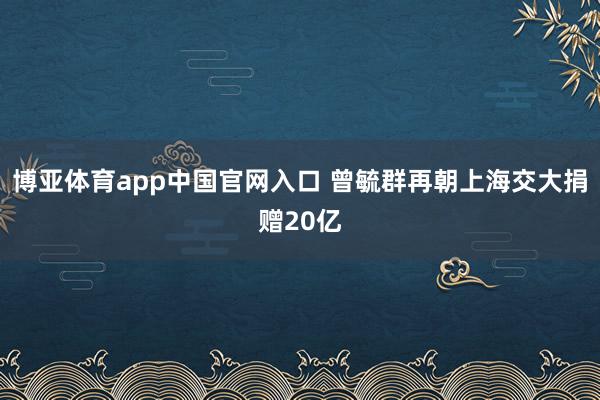 博亚体育app中国官网入口 曾毓群再朝上海交大捐赠20亿
