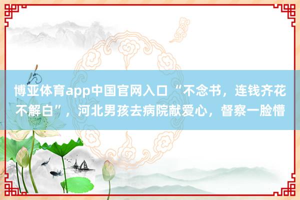 博亚体育app中国官网入口 “不念书，连钱齐花不解白”，河北男孩去病院献爱心，督察一脸懵