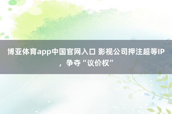 博亚体育app中国官网入口 影视公司押注超等IP，争夺“议价权”