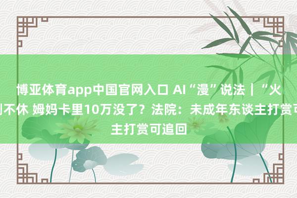 博亚体育app中国官网入口 AI“漫”说法｜“火箭”刷不休 姆妈卡里10万没了？法院：未成年东谈主打赏可追回