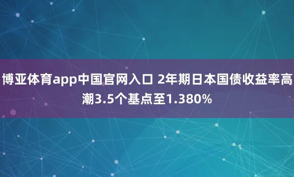 博亚体育app中国官网入口 2年期日本国债收益率高潮3.5个基点至1.380%