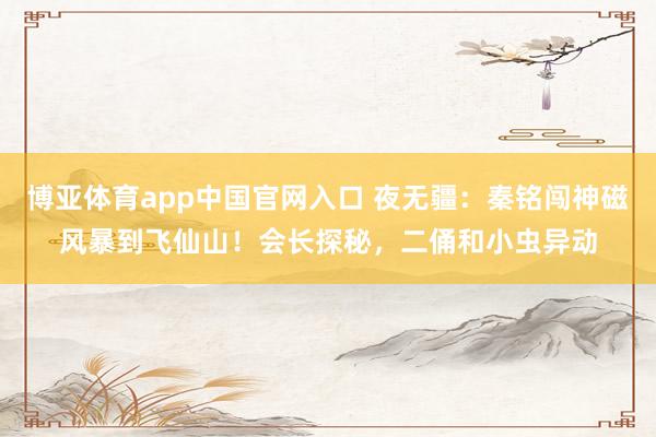博亚体育app中国官网入口 夜无疆：秦铭闯神磁风暴到飞仙山！会长探秘，二俑和小虫异动