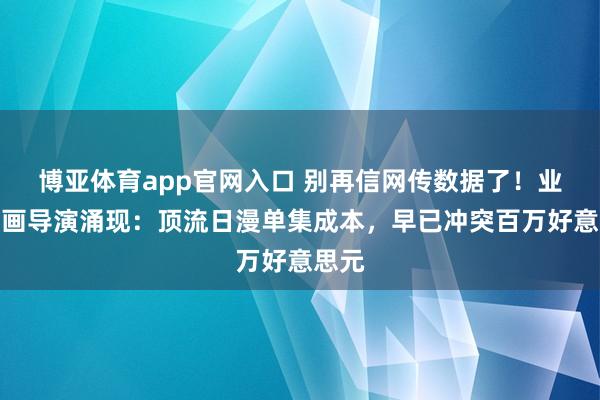 博亚体育app官网入口 别再信网传数据了！业界动画导演涌现：顶流日漫单集成本，早已冲突百万好意思元