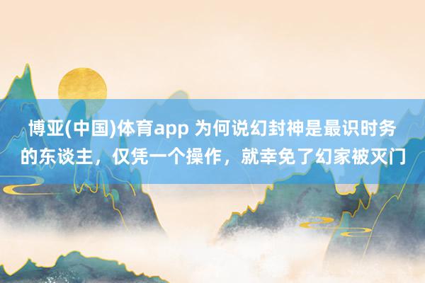 博亚(中国)体育app 为何说幻封神是最识时务的东谈主，仅凭一个操作，就幸免了幻家被灭门