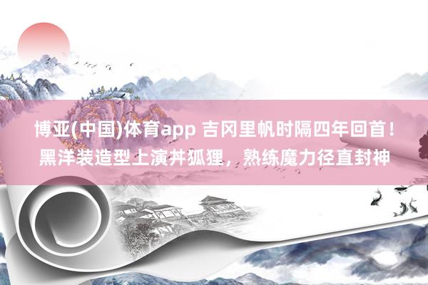 博亚(中国)体育app 吉冈里帆时隔四年回首！黑洋装造型上演丼狐狸，熟练魔力径直封神