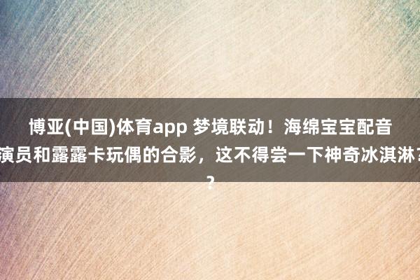 博亚(中国)体育app 梦境联动！海绵宝宝配音演员和露露卡玩偶的合影，这不得尝一下神奇冰淇淋？