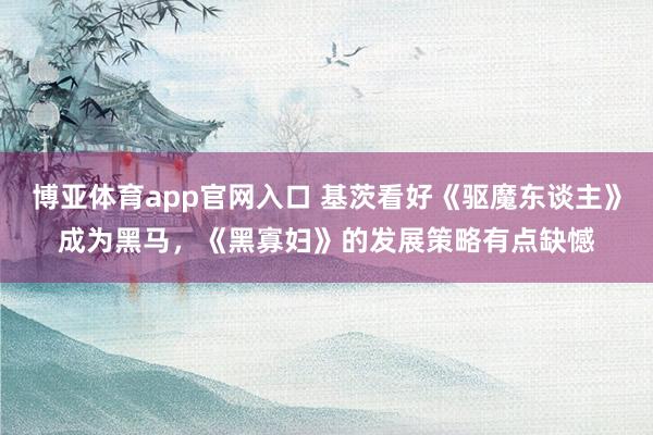 博亚体育app官网入口 基茨看好《驱魔东谈主》成为黑马，《黑寡妇》的发展策略有点缺憾