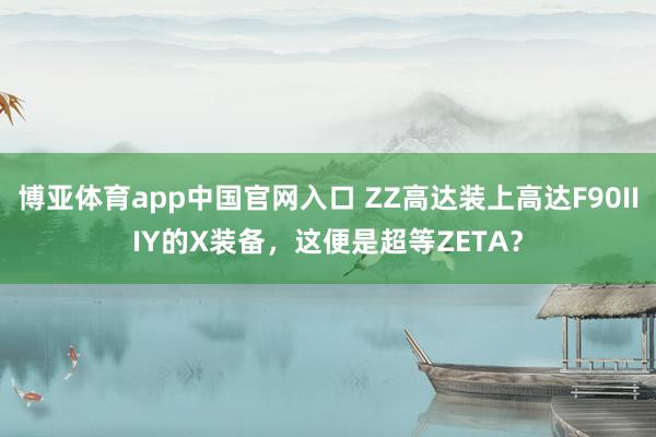 博亚体育app中国官网入口 ZZ高达装上高达F90IIIY的X装备，这便是超等ZETA？