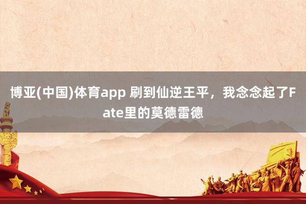 博亚(中国)体育app 刷到仙逆王平，我念念起了Fate里的莫德雷德
