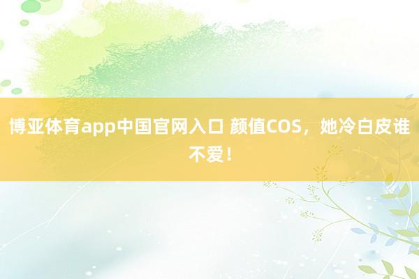 博亚体育app中国官网入口 颜值COS，她冷白皮谁不爱！