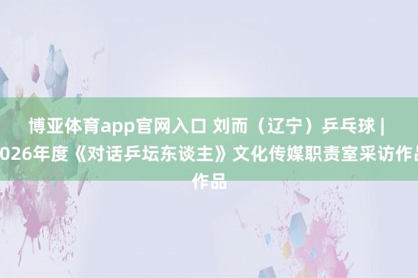 博亚体育app官网入口 刘而（辽宁）乒乓球 | 2026年度《对话乒坛东谈主》文化传媒职责室采访作品