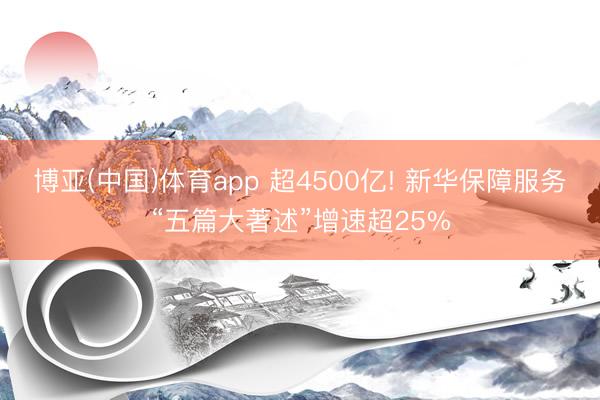 博亚(中国)体育app 超4500亿! 新华保障服务“五篇大著述”增速超25%
