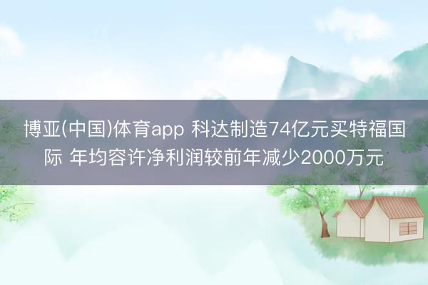博亚(中国)体育app 科达制造74亿元买特福国际 年均容许净利润较前年减少2000万元