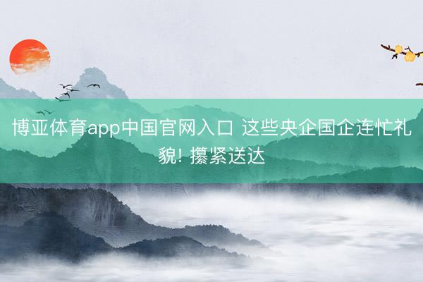 博亚体育app中国官网入口 这些央企国企连忙礼貌! 攥紧送达