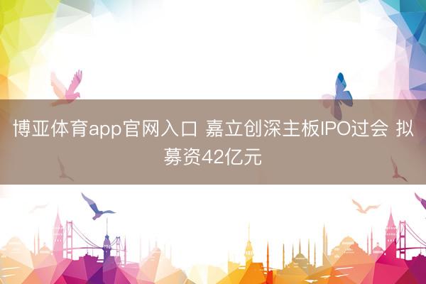 博亚体育app官网入口 嘉立创深主板IPO过会 拟募资42亿元