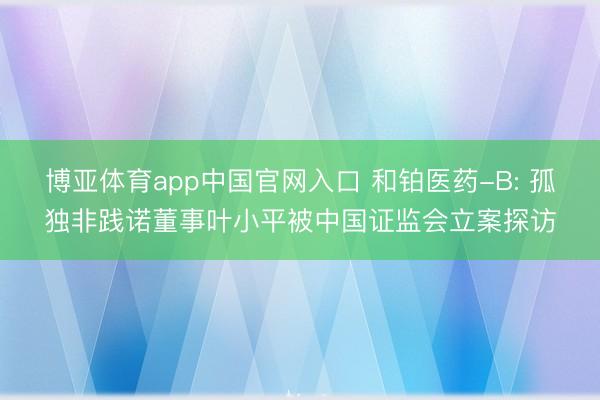 博亚体育app中国官网入口 和铂医药-B: 孤独非践诺董事叶小平被中国证监会立案探访