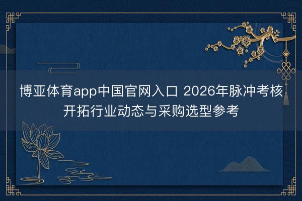 博亚体育app中国官网入口 2026年脉冲考核开拓行业动态与采购选型参考