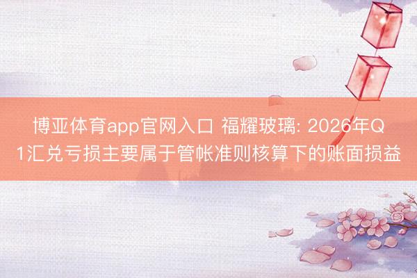 博亚体育app官网入口 福耀玻璃: 2026年Q1汇兑亏损主要属于管帐准则核算下的账面损益