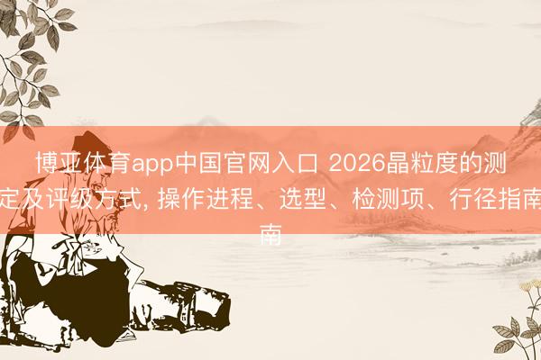 博亚体育app中国官网入口 2026晶粒度的测定及评级方式, 操作进程、选型、检测项、行径指南