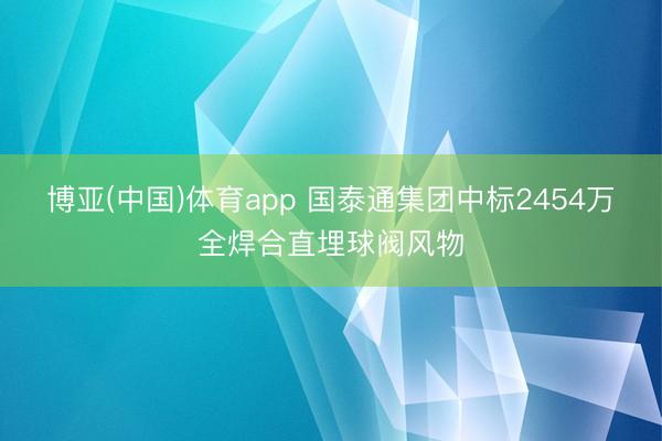 博亚(中国)体育app 国泰通集团中标2454万全焊合直埋球阀风物