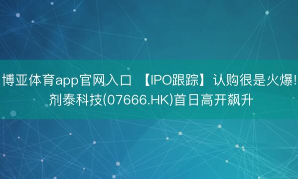 博亚体育app官网入口 【IPO跟踪】认购很是火爆! 剂泰科技(07666.HK)首日高开飙升