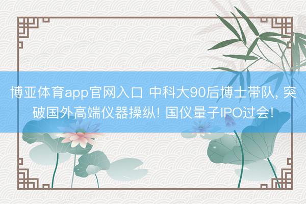 博亚体育app官网入口 中科大90后博士带队, 突破国外高端仪器操纵! 国仪量子IPO过会!