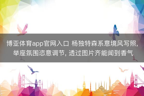 博亚体育app官网入口 杨独特森系意境风写照， 举座氛围恣意调节，<a href=