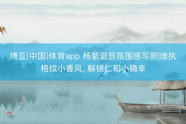 博亚(中国)体育app 杨紫诞辰氛围感写照|维执格纹小香风, 解锁仁和小确幸
