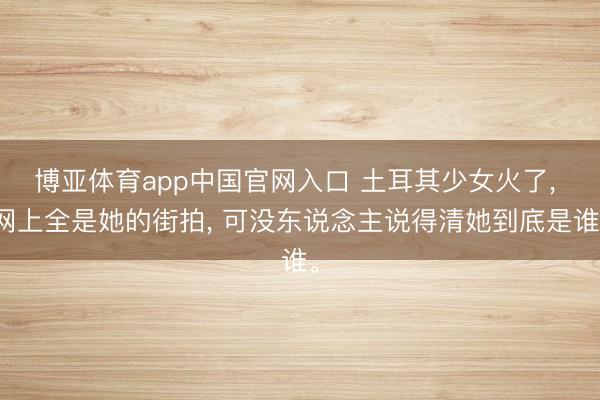 博亚体育app中国官网入口 土耳其少女火了， 网上全是她的街拍， 可没东说念主说得清她到底是谁。