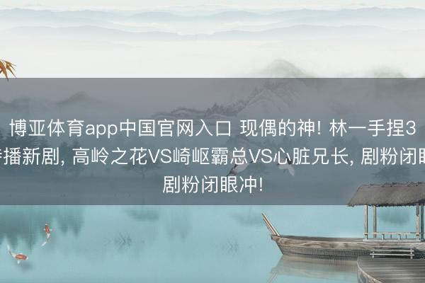 博亚体育app中国官网入口 现偶的神! 林一手捏3部待播新剧, 高岭之花VS崎岖霸总VS心脏兄长, 剧粉闭眼冲!