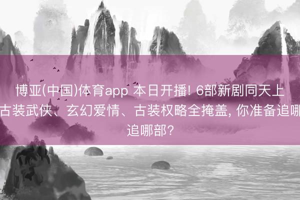 博亚(中国)体育app 本日开播! 6部新剧同天上线, 古装武侠、玄幻爱情、古装权略全掩盖, 你准备追哪部?