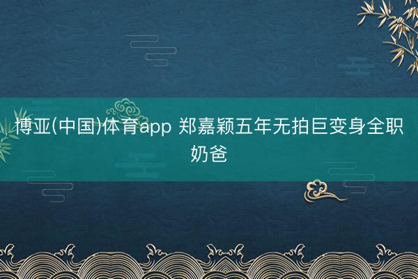 博亚(中国)体育app 郑嘉颖五年无拍巨变身全职奶爸