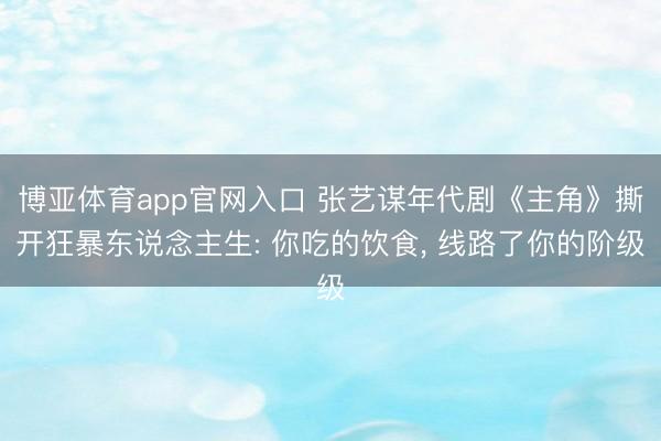 博亚体育app官网入口 张艺谋年代剧《主角》撕开狂暴东说念主生: 你吃的饮食， 线路了你的阶级