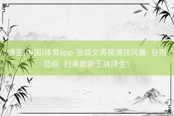 博亚(中国)体育app 张颂文再掀演技风暴: 谷雨莅临， 扫黑剧新王牌降生?