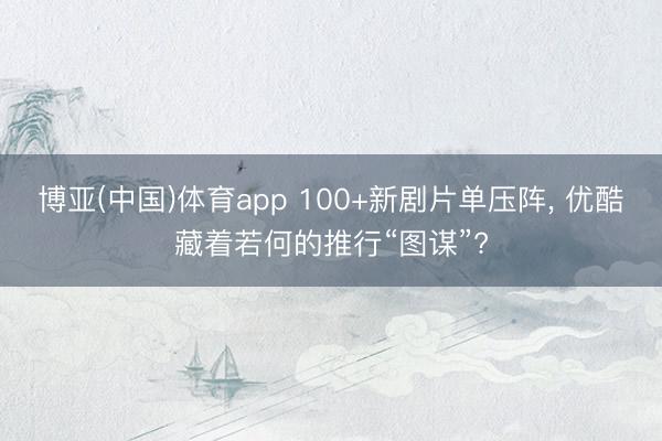 博亚(中国)体育app 100+新剧片单压阵， 优酷藏着若何的推行“图谋”?