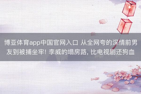 博亚体育app中国官网入口 从全网夸的深情前男友到被捕坐牢! 李威的塌房路， 比电视剧还狗血