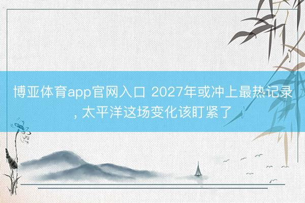 博亚体育app官网入口 2027年或冲上最热记录， 太平洋这场变化该盯紧了